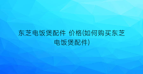 东芝电饭煲配件 价格(如何购买东芝电饭煲配件)